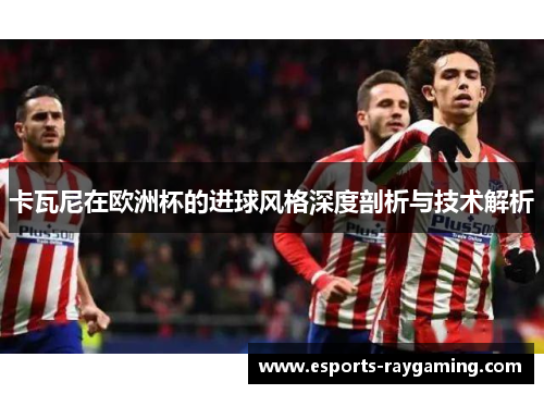 卡瓦尼在欧洲杯的进球风格深度剖析与技术解析