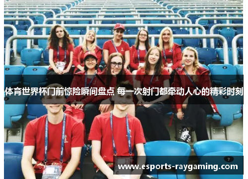 体育世界杯门前惊险瞬间盘点 每一次射门都牵动人心的精彩时刻