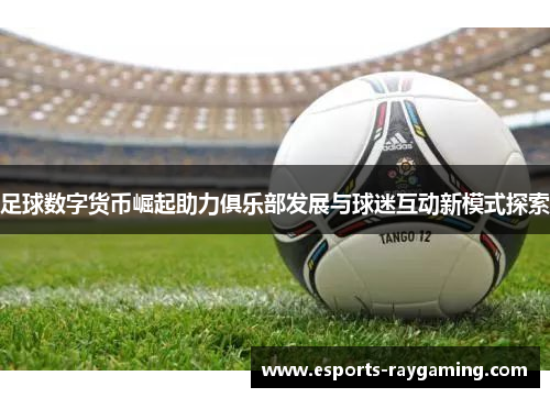 足球数字货币崛起助力俱乐部发展与球迷互动新模式探索