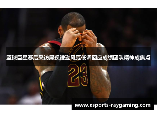 篮球巨星赛后采访展现谦逊风范低调回应成绩团队精神成焦点