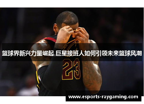 篮球界新兴力量崛起 巨星接班人如何引领未来篮球风潮