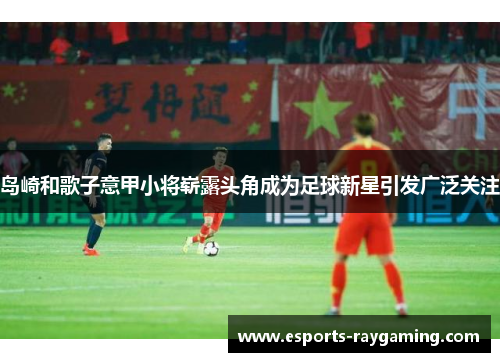 岛崎和歌子意甲小将崭露头角成为足球新星引发广泛关注
