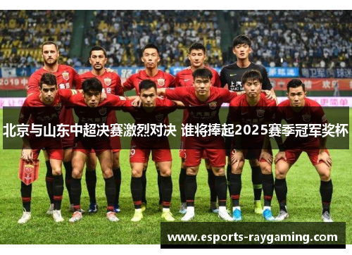 北京与山东中超决赛激烈对决 谁将捧起2025赛季冠军奖杯