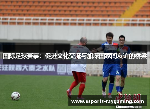 国际足球赛事：促进文化交流与加深国家间友谊的桥梁