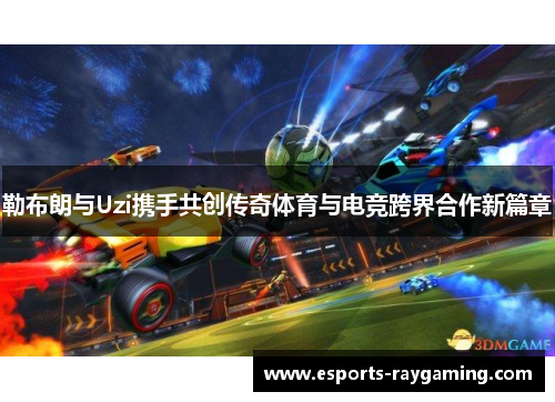 勒布朗与Uzi携手共创传奇体育与电竞跨界合作新篇章