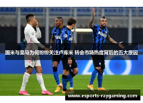 国米与皇马为何纷纷关注卢库米 转会市场热度背后的五大原因