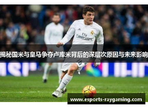 揭秘国米与皇马争夺卢库米背后的深层次原因与未来影响