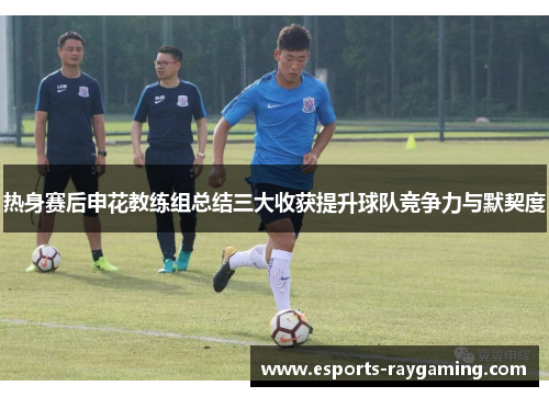 热身赛后申花教练组总结三大收获提升球队竞争力与默契度