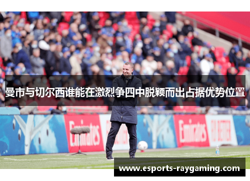 曼市与切尔西谁能在激烈争四中脱颖而出占据优势位置