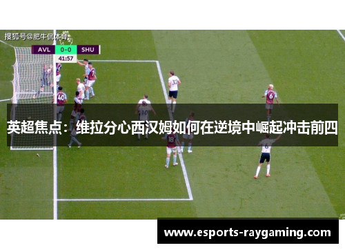 英超焦点：维拉分心西汉姆如何在逆境中崛起冲击前四