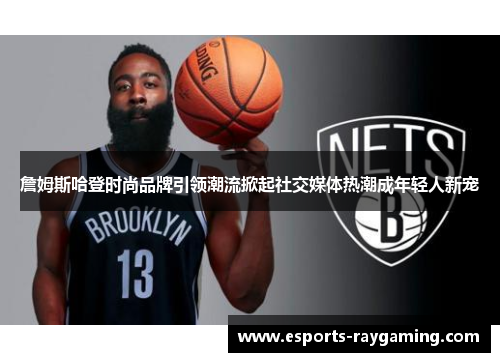 詹姆斯哈登时尚品牌引领潮流掀起社交媒体热潮成年轻人新宠
