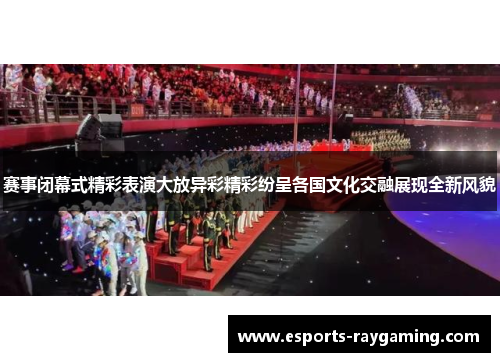 赛事闭幕式精彩表演大放异彩精彩纷呈各国文化交融展现全新风貌